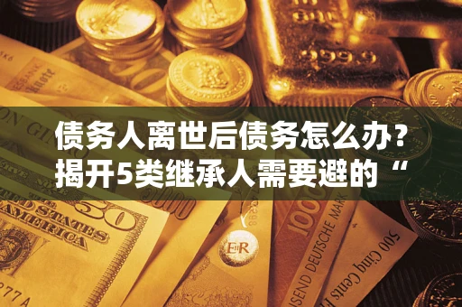 武汉债务人离世后债务怎么办？揭开5类继承人需要避的“坑”